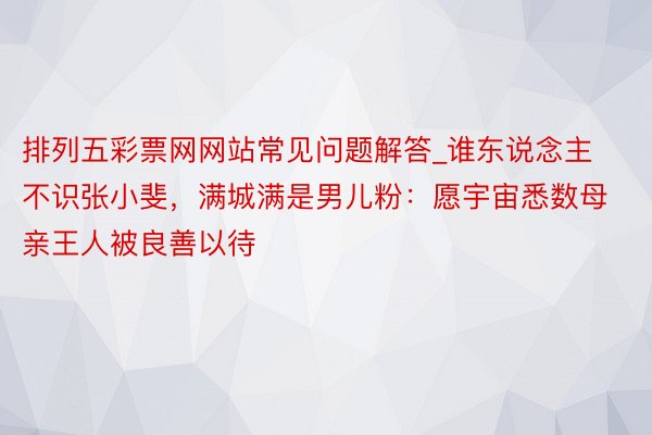 排列五彩票网网站常见问题解答_谁东说念主不识张小斐，满城满是男儿粉：愿宇宙悉数母亲王人被良善以待