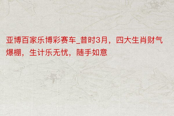 亚博百家乐博彩赛车_昔时3月，四大生肖财气爆棚，生计乐无忧，随手如意