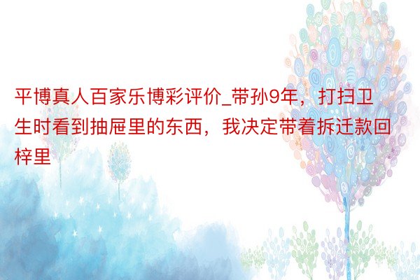 平博真人百家乐博彩评价_带孙9年，打扫卫生时看到抽屉里的东西，我决定带着拆迁款回梓里
